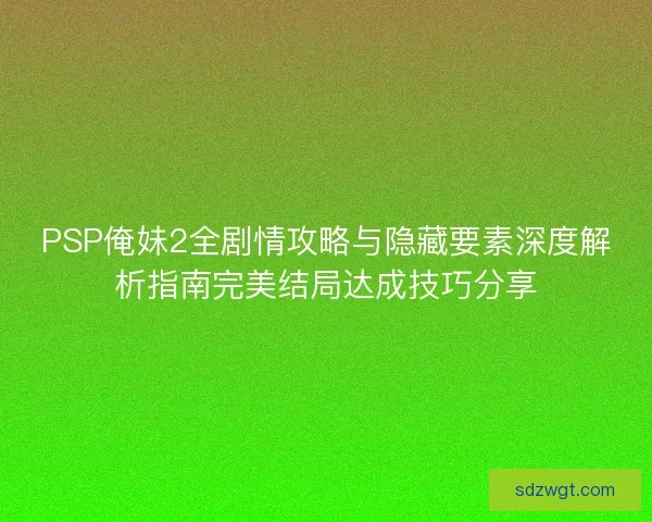 PSP俺妹2全剧情攻略与隐藏要素深度解析指南完美结局达成技巧分享