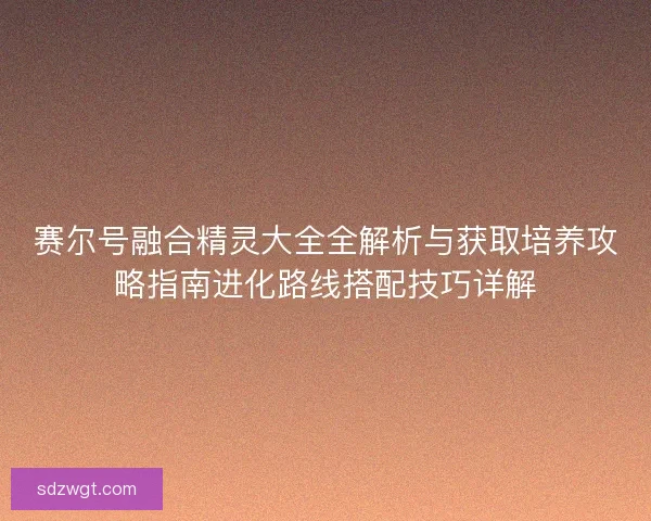 赛尔号融合精灵大全全解析与获取培养攻略指南进化路线搭配技巧详解